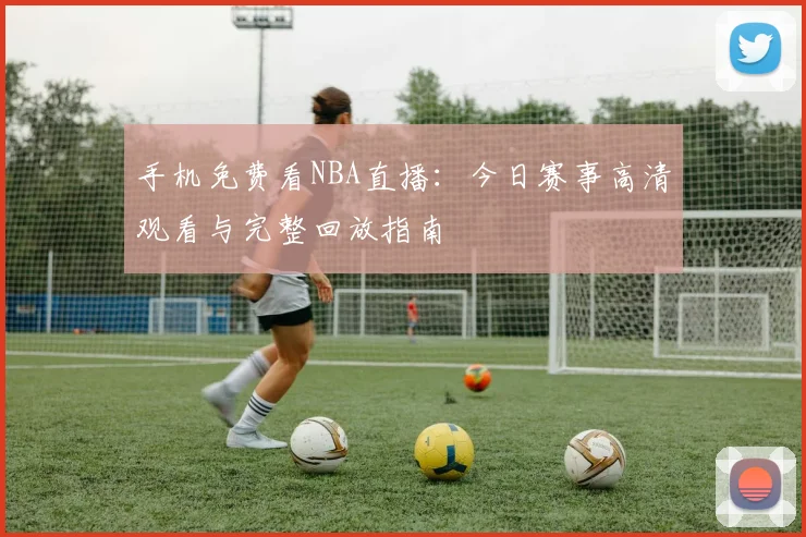 手机免费看NBA直播：今日赛事高清观看与完整回放指南