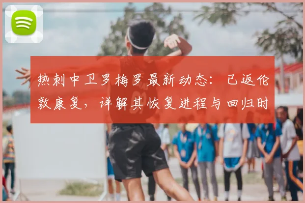 热刺中卫罗梅罗最新动态：已返伦敦康复，详解其恢复进程与回归时间预测