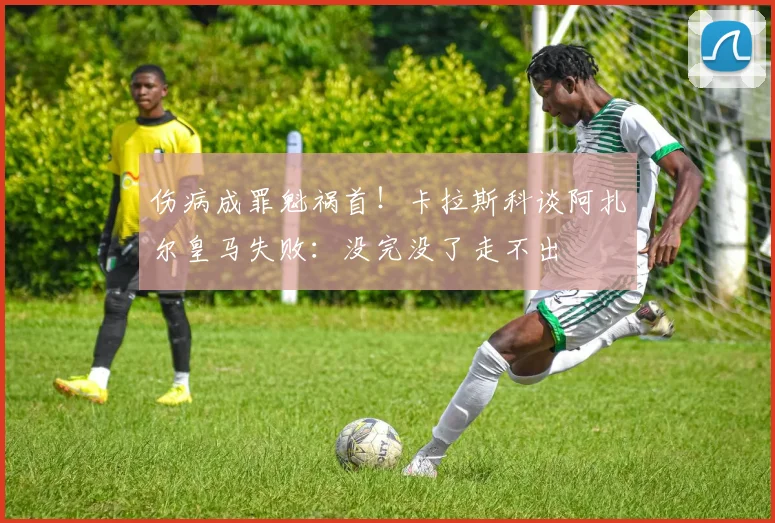 伤病成罪魁祸首！卡拉斯科谈阿扎尔皇马失败：没完没了走不出