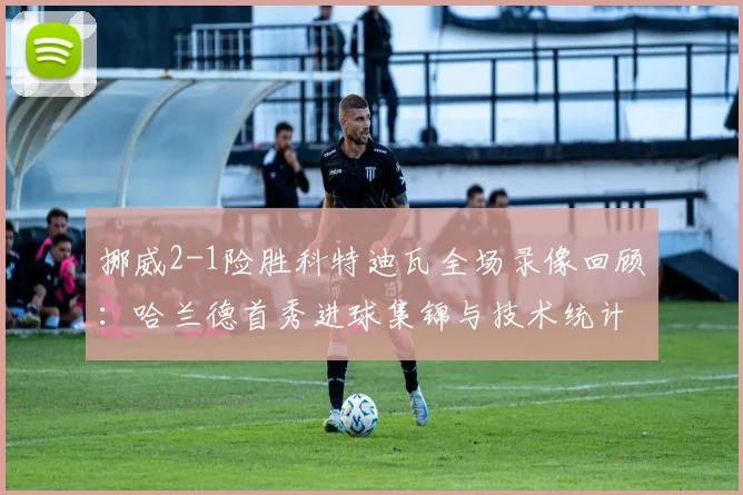 挪威2-1险胜科特迪瓦全场录像回顾：哈兰德首秀进球集锦与技术统计深度解析