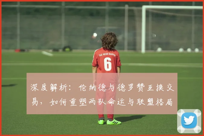 深度解析：伦纳德与德罗赞互换交易，如何重塑两队命运与联盟格局？