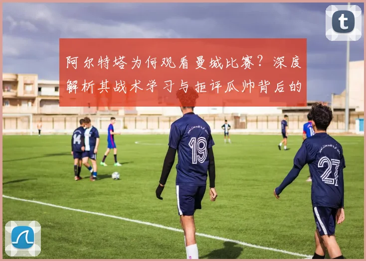 阿尔特塔为何观看曼城比赛？深度解析其战术学习与拒评瓜帅背后的考量