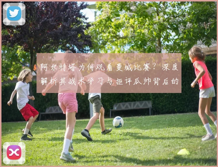 阿尔特塔为何观看曼城比赛？深度解析其战术学习与拒评瓜帅背后的考量