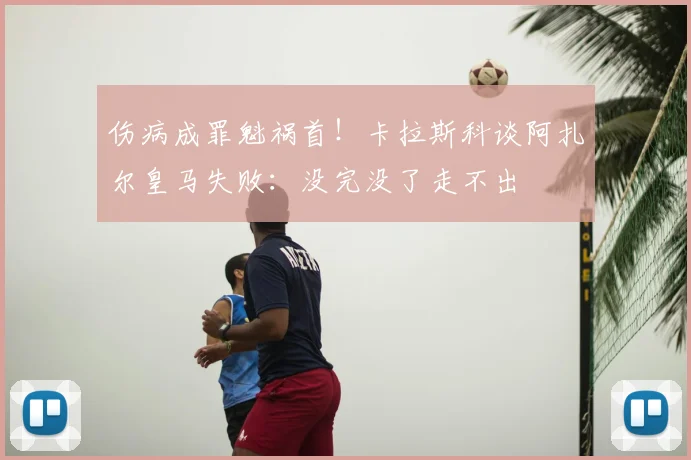 伤病成罪魁祸首!卡拉斯科谈阿扎尔皇马失败:没完没了走不出