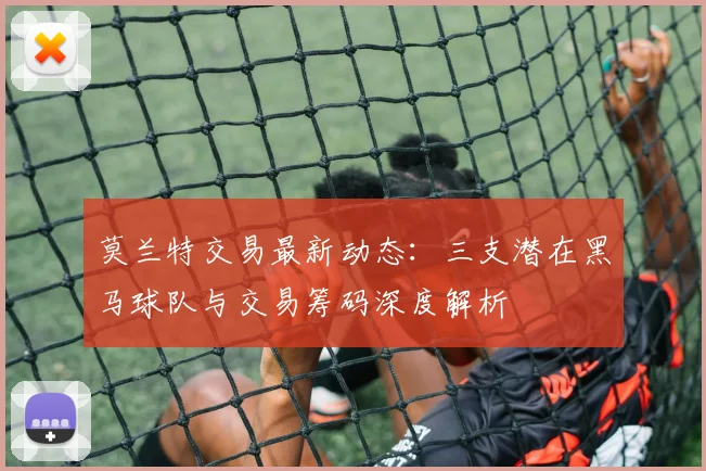 莫兰特交易最新动态:三支潜在黑马球队与交易筹码深度解析