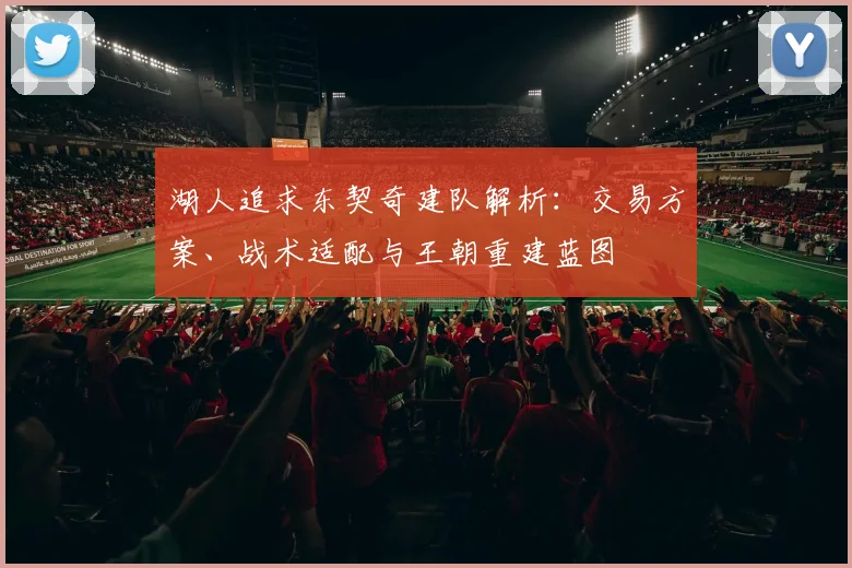 湖人追求东契奇建队解析:交易方案、战术适配与王朝重建蓝图